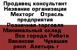 Продавец-консультант › Название организации ­ Мехторг › Отрасль предприятия ­ Розничная торговля › Минимальный оклад ­ 25 000 - Все города Работа » Вакансии   . Чувашия респ.,Алатырь г.